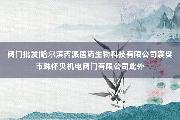 阀门批发|哈尔滨芮派医药生物科技有限公司襄樊市珠怀贝机电阀门有限公司此外