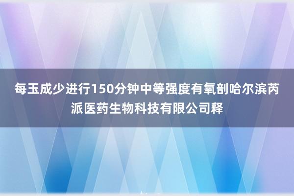每玉成少进行150分钟中等强度有氧剖哈尔滨芮派医药生物科技有限公司释