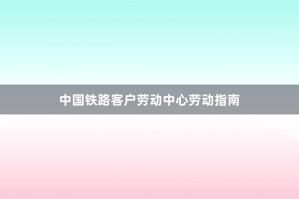 中国铁路客户劳动中心劳动指南